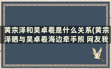 黄宗泽和吴卓羲是什么关系(黄宗泽晒与吴卓羲海边牵手照 网友我先嗑为敬)